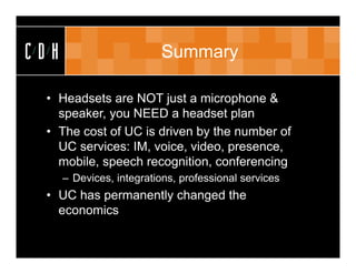 CDH                       Summary

 • Headsets are NOT just a microphone &
   speaker, you NEED a headset plan
 • The cost of UC is driven by the number of
   UC services: IM, voice, video, presence,
   mobile, speech recognition, conferencing
      – Devices, integrations, professional services
 • UC has permanently changed the
   economics
 
