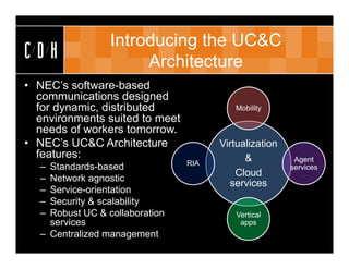 Introducing the UC&C
CDH                   Architecture
• NEC’s software-based
  communications designed
  for dynamic, distributed               Mobility
  environments suited to meet
  needs of workers tomorrow.
• NEC’s UC&C Architecture             Virtualization
  features:                                 &           Agent
                                RIA
  – Standards-based                                    services
                                          Cloud
  – Network agnostic
                                        services
  – Service-orientation
  – Security & scalability
  – Robust UC & collaboration             Vertical
    services                               apps
  – Centralized management
 