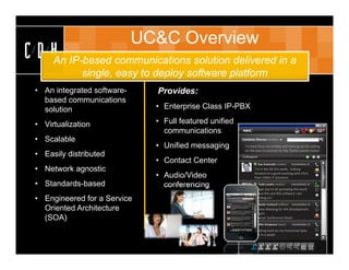 UC&C Overview
C D HAn IP-based communications solution delivered in a
               single, easy to deploy software platform
  • An integrated software-    •   Provides:
    based communications
    solution                       • Enterprise Class IP-PBX • Call recording

  • Virtualization                 • Full featured unified        • Business continuity
                                     communications
  • Scalable                                                      • Management tools
                                   • Unified messaging       I’m back from my holiday and starting up the coding 
                                                             on the new UI controls for the Twitter panels today!
  • Easily distributed
                                   • Contact Center
  • Network agnostic                                               I’m in the UK this week,  looking 
                                                                   forward to a good meeting with Chris 
                                   • Audio/Video                   from EMEA IT Solutions

  • Standards-based                  conferencing                  I hope you’re all spreading the word 
                                                                   about the cool RIA software I am 
  • Engineered for a Service                                       working on!


    Oriented Architecture                                          Review Meeting for RIA Development 
                                                                   Project
    (SOA)                                                          Pearson Conference Room


                                                                   Working hard on my Functional Spec 
                                                                   due in a week!
 