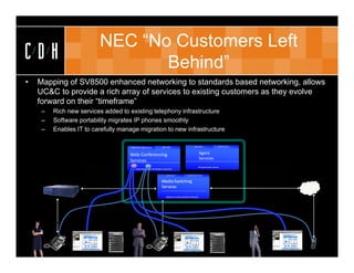 NEC “No Customers Left
CDH                                       Behind”
•   Mapping of SV8500 enhanced networking to standards based networking, allows
    UC&C to provide a rich array of services to existing customers as they evolve
    forward on their “timeframe”
     –     Rich new services added to existing telephony infrastructure
     –     Software portability migrates IP phones smoothly
     –     Enables IT to carefully manage migration to new infrastructure

                                                                               XML RPC                           XML/HTML                          .NET Remoting
                                                Web Conf Page Server


                                                Web Conferencing                                                         Agent 
                                                                                                                         Services
                                                Services
                                                                                                                         Rich Agent Session Controls 
                                                 SW Audio Mixer with SIP Media Connection

                                                                                   XML/SOAP                Web Page Server


                                                                              Media Switching 
                                                                              Services

                                                                                  Adaptive Session Initiation Protocol




    Jane                                                Joe                                                                                                        Customer




                                                                                              Jane                                                                       Jane
           X100   Web Conference   RIA Client                          X200                   Web Conference                             RIA Client                      Web Conference
 