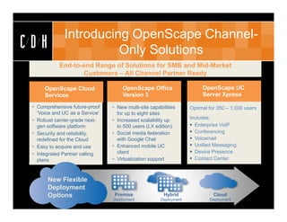 Introducing OpenScape Channel-
CDH                     Only Solutions
            End-to-end Range of Solutions for SMB and Mid-Market
                   Customers – All Channel Partner Ready

      OpenScape Cloud                OpenScape Office                    OpenScape UC
      Services                       Version 3                           Server Xpress

  Comprehensive future-proof     New multi-site capabilities      Optimal for 350 – 1,000 users
   ‘Voice and UC as a Service’     for up to eight sites
  Robust carrier-grade next-     Increased scalability up         Includes:
   gen software platform           to 500 users (LX edition)         Enterprise VoIP
  Security and reliability,      Social media federation           Conferencing
   redefined for the Cloud         with Google Chat                  Voicemail
  Easy to acquire and use        Enhanced mobile UC                Unified Messaging
  Integrated Partner calling      client                            Device Presence
   plans                          Virtualization support            Contact Center



       New Flexible
       Deployment
       Options                    Premise               Hybrid                Cloud
                                 Deployment            Deployment           Deployment
 