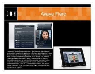 CDH                                                  Avaya Flare




The Avaya Desktop Video Device is a cost-effective video desktop
collaboration endpoint. In addition to HD video, device features include
telephone, web conferencing, social media, calendar, and scheduling
from a single user interface on a multi-touch device. The Desktop
Video Device with the Avaya Flare® Experience can be used to
consolidate tools such as a desk phone, speaker phone and video
endpoint. It enables ad hoc, person-to-person collaboration for
enterprise workers. Used as a customer service kiosk, the device
allows customers to get information and click to communicate with
contact center experts.
 