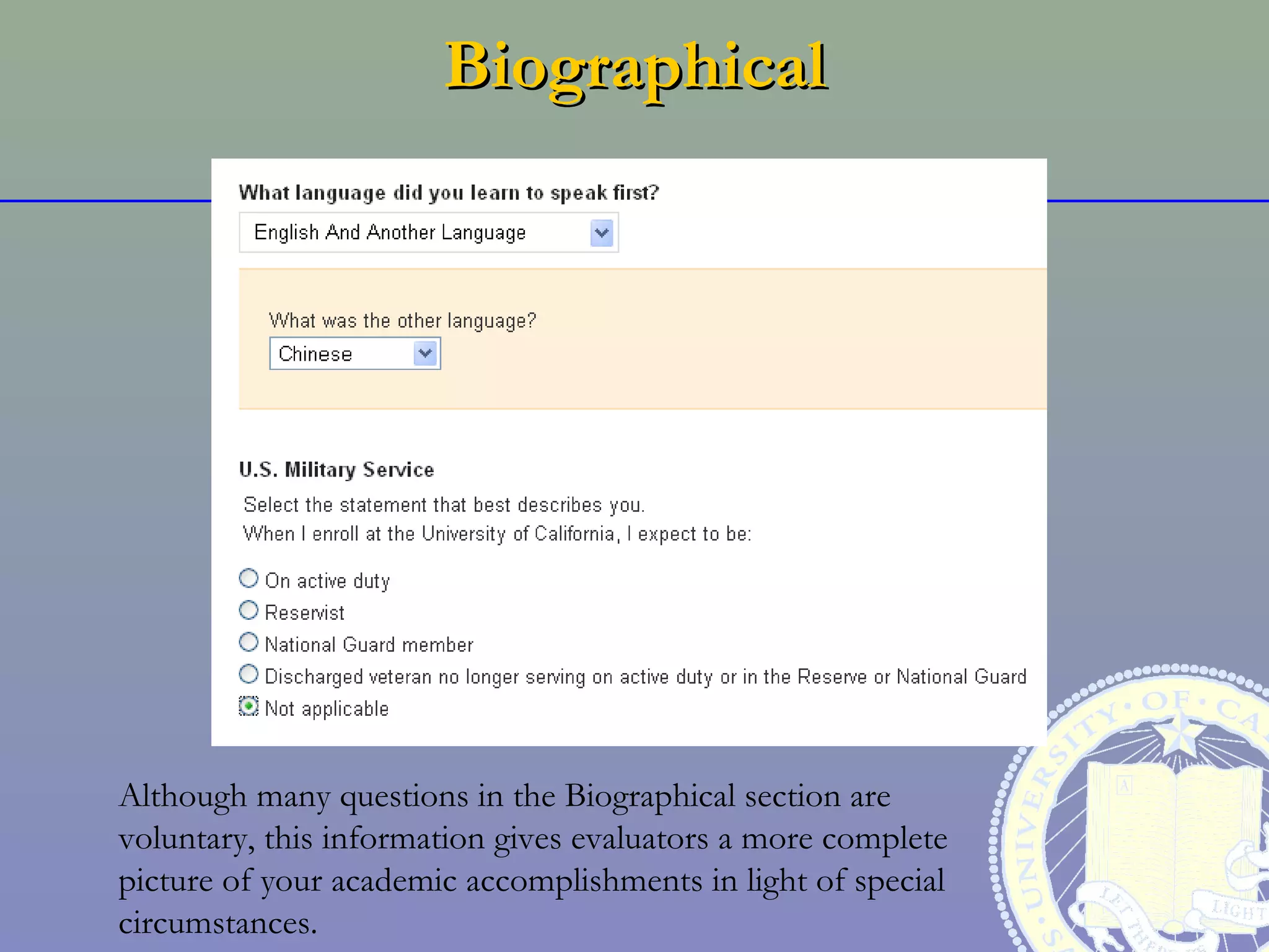 Biographical




Although many questions in the Biographical section are
voluntary, this information gives evaluators a more complete
picture of your academic accomplishments in light of special
circumstances.
 