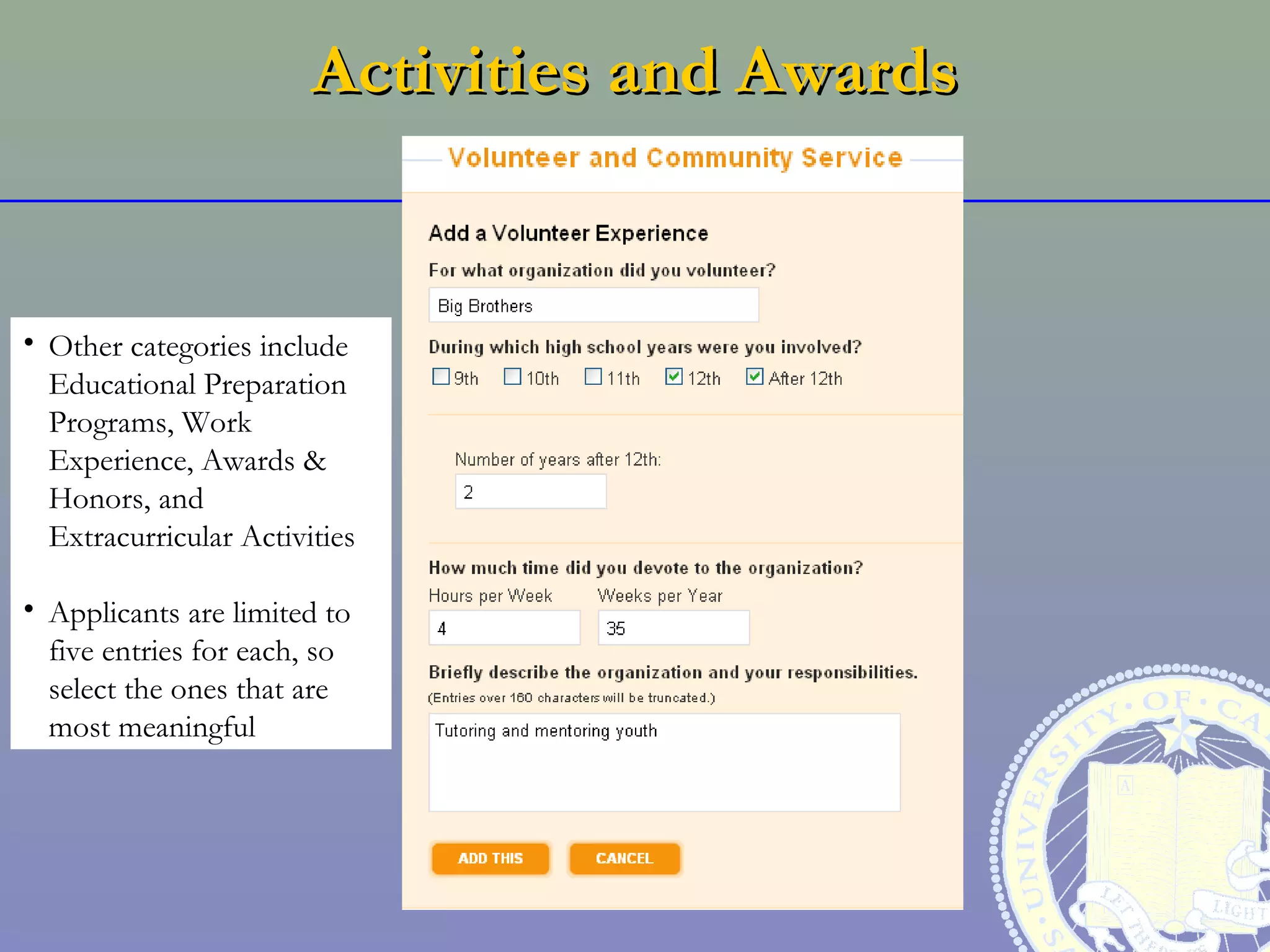 Activities and Awards


• Other categories include
  Educational Preparation
  Programs, Work
  Experience, Awards &
  Honors, and
  Extracurricular Activities

• Applicants are limited to
  five entries for each, so
  select the ones that are
  most meaningful
 