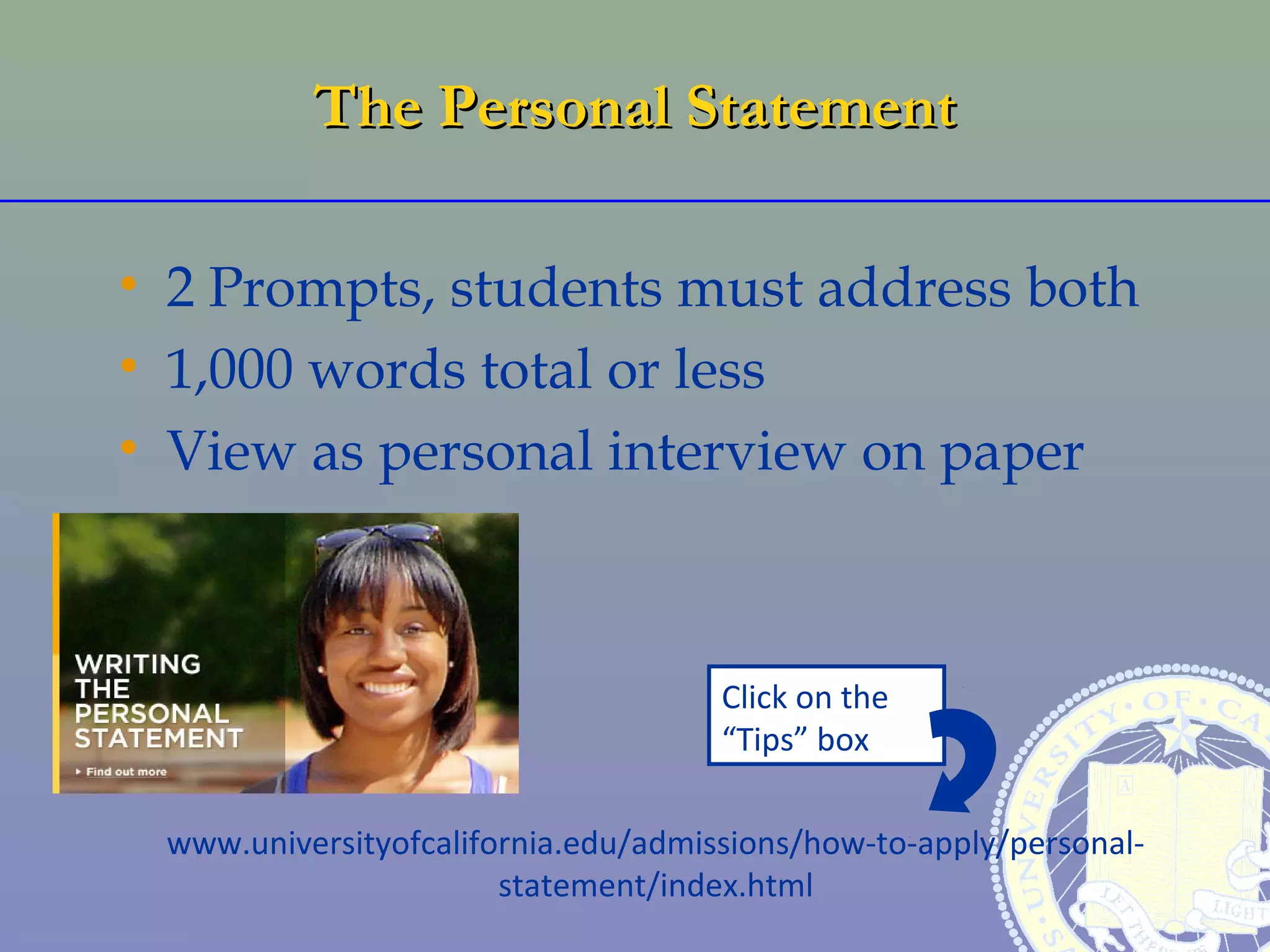 The Personal Statement

• 2 Prompts, students must address both
• 1,000 words total or less
• View as personal interview on paper



                                     Click on the
                                     “Tips” box

 www.universityofcalifornia.edu/admissions/how-to-apply/personal-
                       statement/index.html
 