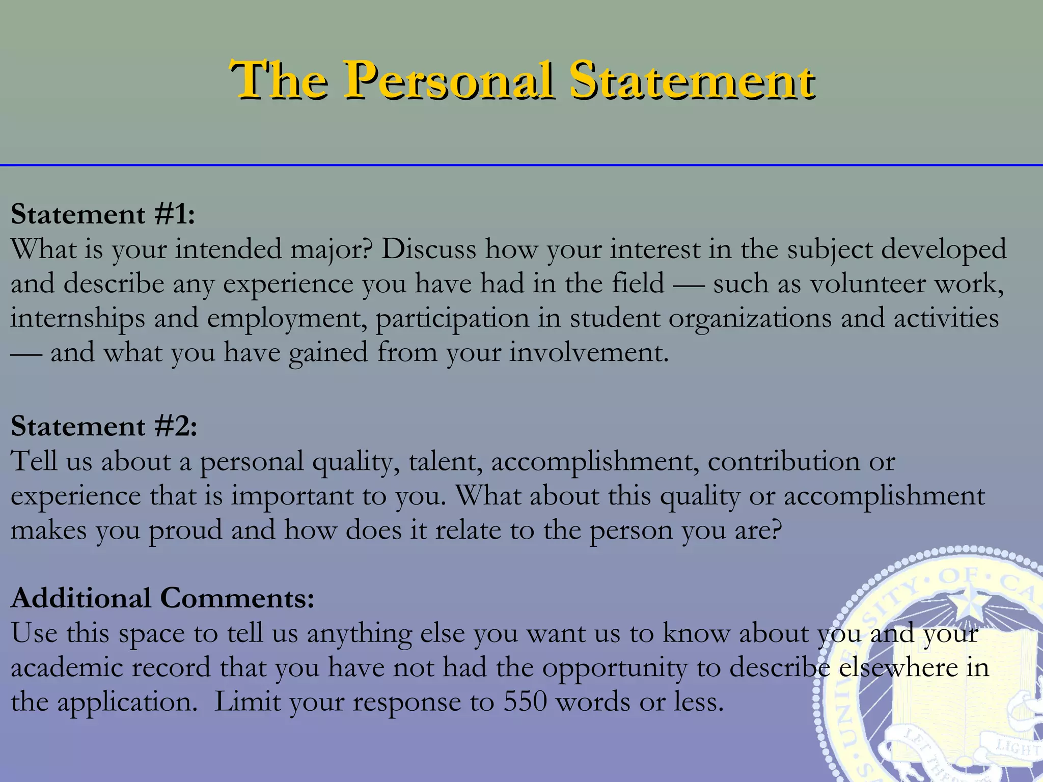 The Personal Statement

Statement #1:
What is your intended major? Discuss how your interest in the subject developed
and describe any experience you have had in the field — such as volunteer work,
internships and employment, participation in student organizations and activities
— and what you have gained from your involvement.

Statement #2:
Tell us about a personal quality, talent, accomplishment, contribution or
experience that is important to you. What about this quality or accomplishment
makes you proud and how does it relate to the person you are?

Additional Comments:
Use this space to tell us anything else you want us to know about you and your
academic record that you have not had the opportunity to describe elsewhere in
the application. Limit your response to 550 words or less.
 