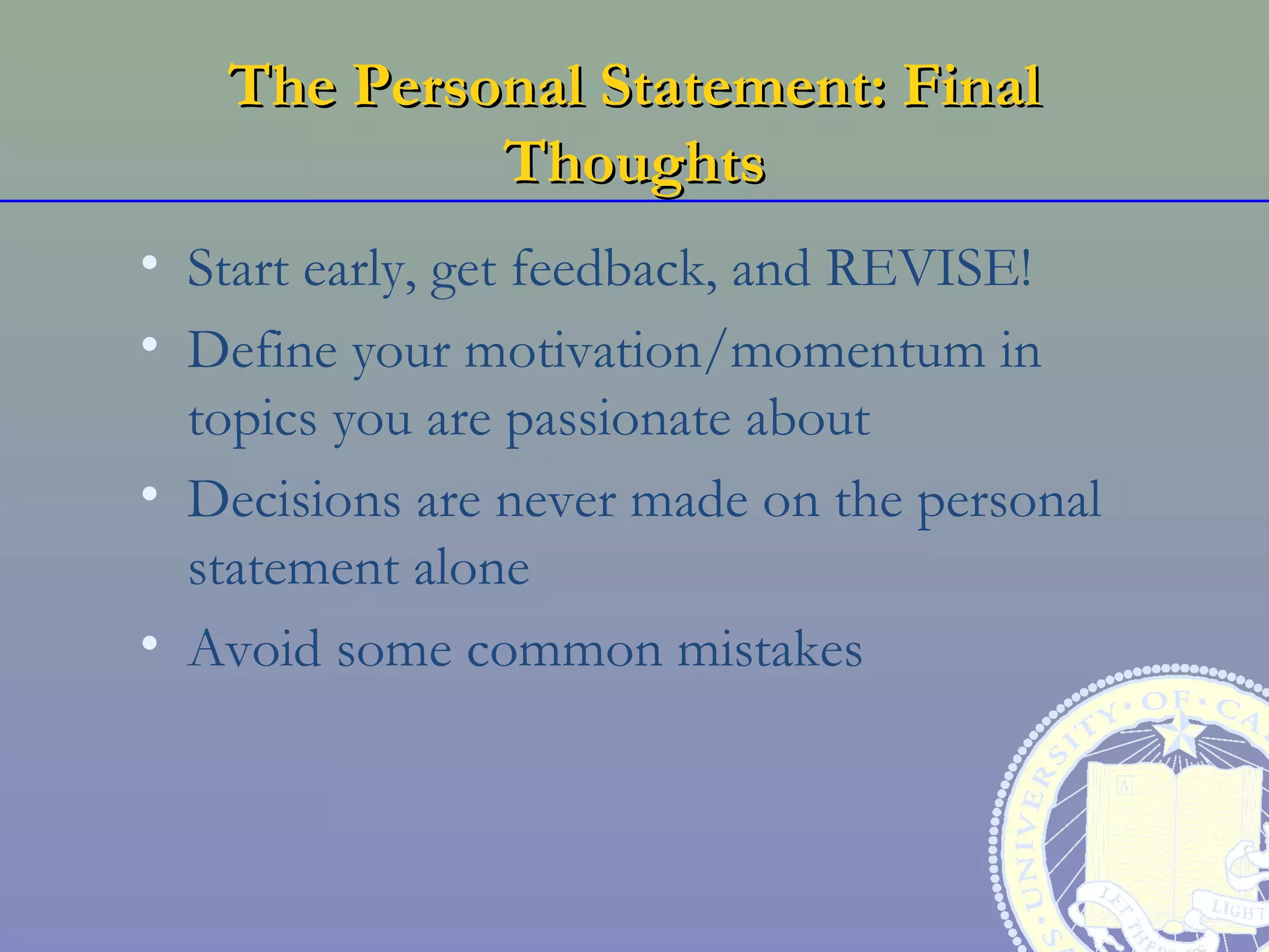 The Personal Statement: Final
            Thoughts
• Start early, get feedback, and REVISE!
• Define your motivation/momentum in
  topics you are passionate about
• Decisions are never made on the personal
  statement alone
• Avoid some common mistakes
 