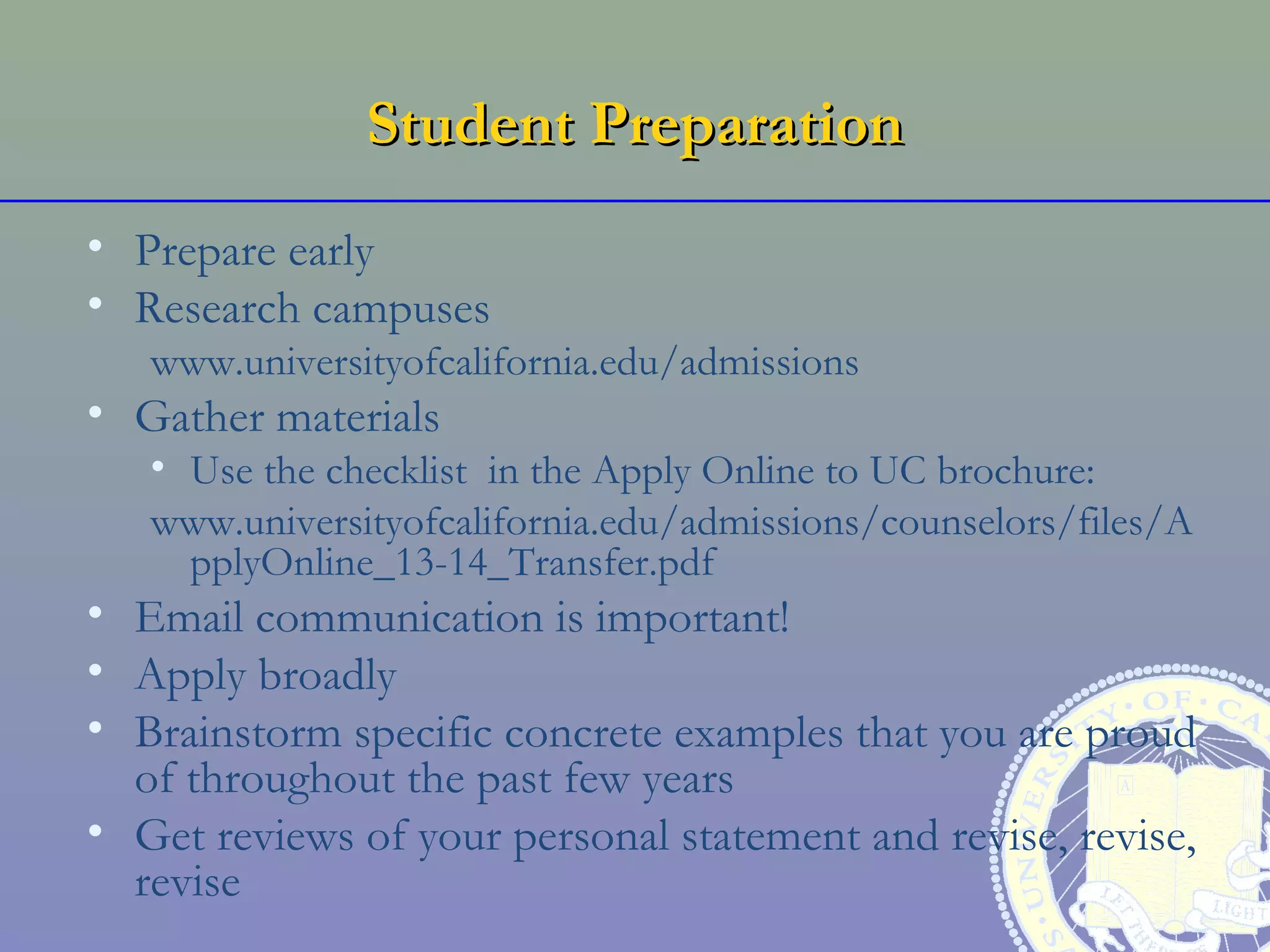 Student Preparation
• Prepare early
• Research campuses
   www.universityofcalifornia.edu/admissions
• Gather materials
   • Use the checklist in the Apply Online to UC brochure:
   www.universityofcalifornia.edu/admissions/counselors/files/A
     pplyOnline_13-14_Transfer.pdf
• Email communication is important!
• Apply broadly
• Brainstorm specific concrete examples that you are proud
  of throughout the past few years
• Get reviews of your personal statement and revise, revise,
  revise
 
