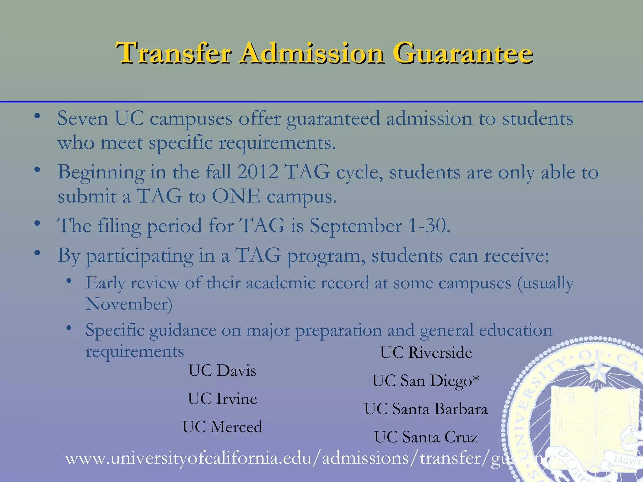 Transfer Admission Guarantee
• Seven UC campuses offer guaranteed admission to students
  who meet specific requirements.
• Beginning in the fall 2012 TAG cycle, students are only able to
  submit a TAG to ONE campus.
• The filing period for TAG is September 1-30.
• By participating in a TAG program, students can receive:
   • Early review of their academic record at some campuses (usually
     November)
   • Specific guidance on major preparation and general education
     requirements                           UC Riverside
                  UC Davis
                                          UC San Diego*
                  UC Irvine
                                         UC Santa Barbara
                 UC Merced
                                          UC Santa Cruz
   www.universityofcalifornia.edu/admissions/transfer/guarantee/
 