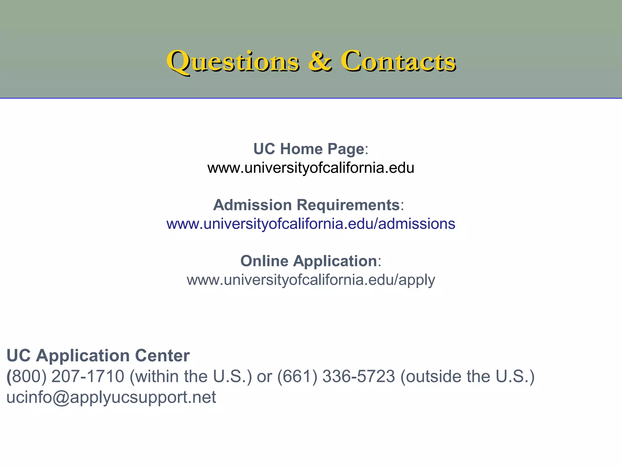 Questions & Contacts

                               UC Home Page:
                          www.universityofcalifornia.edu

                         Admission Requirements:
                    www.universityofcalifornia.edu/admissions

                             Online Application:
                       www.universityofcalifornia.edu/apply



UC Application Center
(800) 207-1710 (within the U.S.) or (661) 336-5723 (outside the U.S.)
ucinfo@applyucsupport.net
 