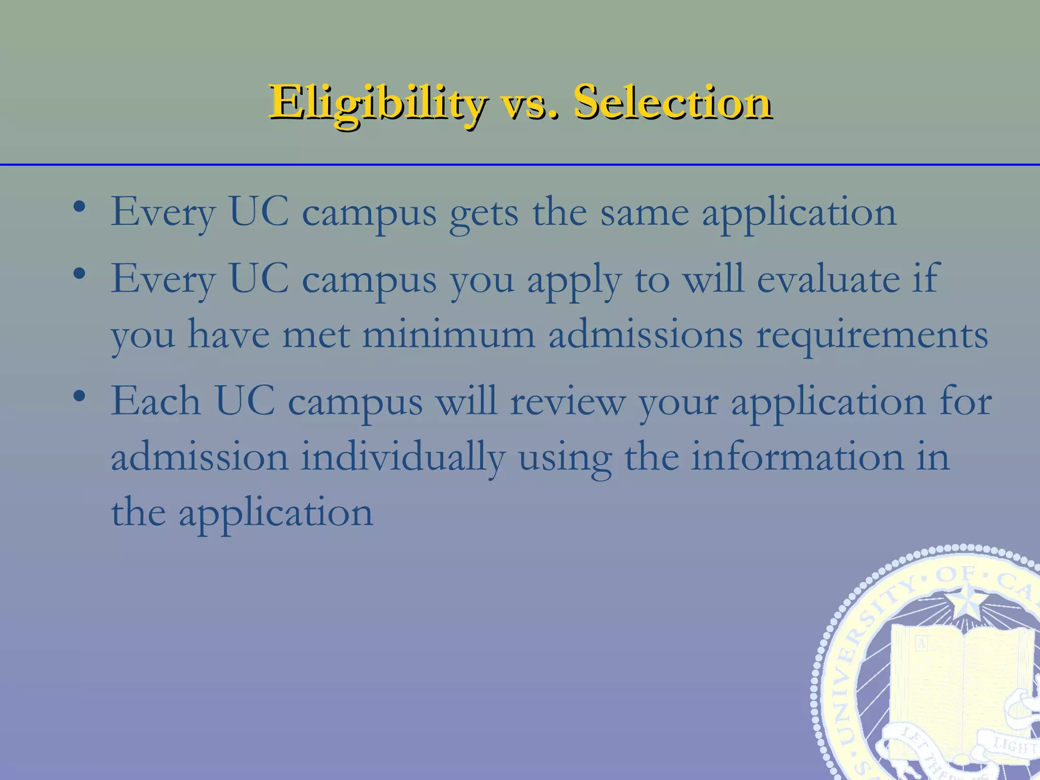 Eligibility vs. Selection

• Every UC campus gets the same application
• Every UC campus you apply to will evaluate if
  you have met minimum admissions requirements
• Each UC campus will review your application for
  admission individually using the information in
  the application
 