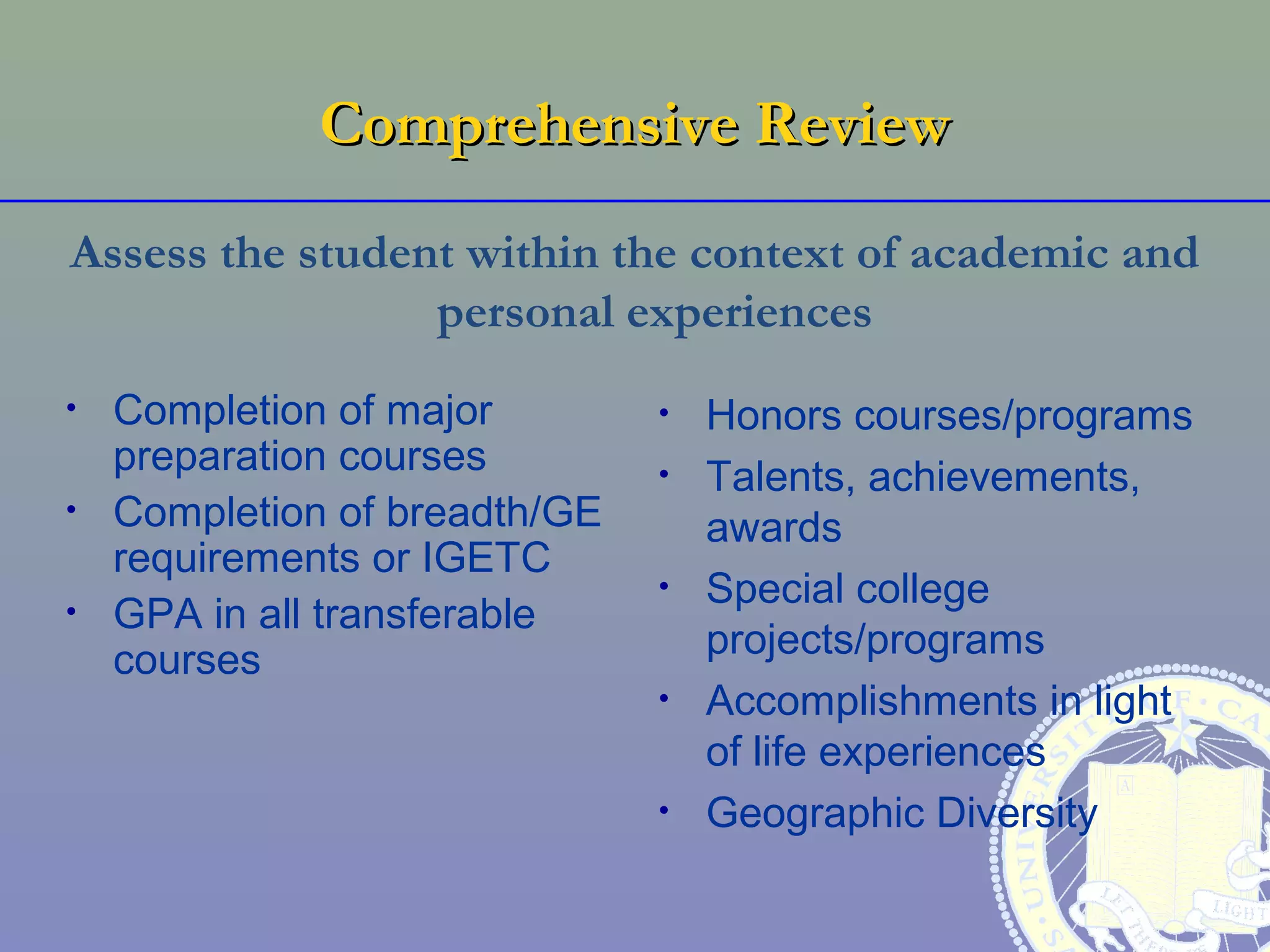 Comprehensive Review
Assess the student within the context of academic and
                 personal experiences
•   Completion of major        •   Honors courses/programs
    preparation courses        •   Talents, achievements,
•   Completion of breadth/GE       awards
    requirements or IGETC
                               •   Special college
•   GPA in all transferable
    courses                        projects/programs
                               •   Accomplishments in light
                                   of life experiences
                               •   Geographic Diversity
 