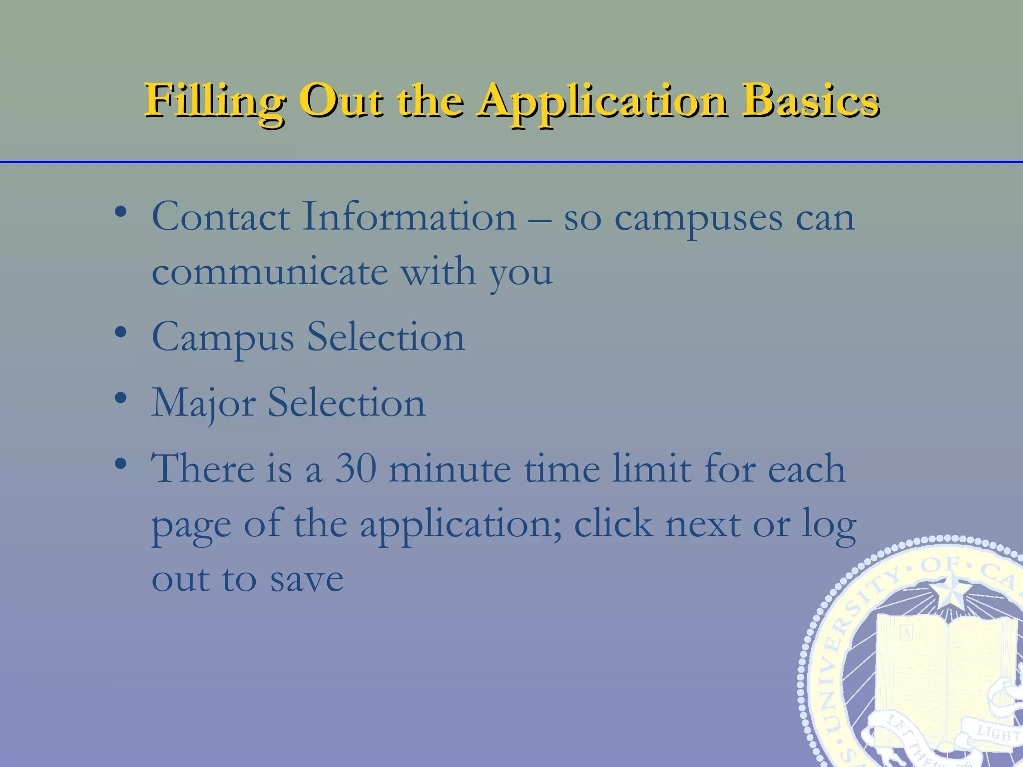 Filling Out the Application Basics

• Contact Information – so campuses can
  communicate with you
• Campus Selection
• Major Selection
• There is a 30 minute time limit for each
  page of the application; click next or log
  out to save
 