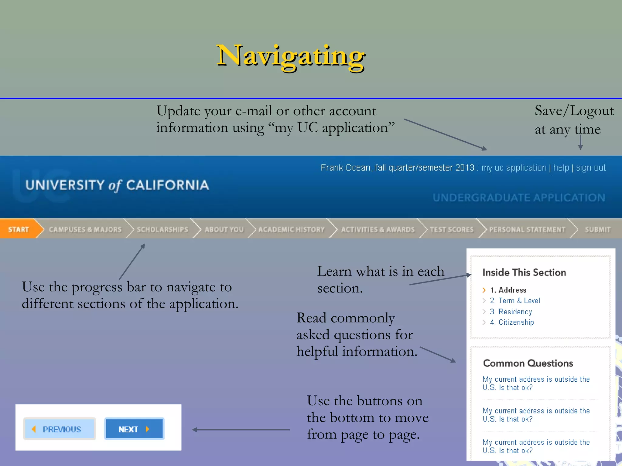 Navigating
                       Update your e-mail or other account             Save/Logout
                       information using “my UC application”           at any time




                                               Learn what is in each
Use the progress bar to navigate to            section.
different sections of the application.
                                            Read commonly
                                            asked questions for
                                            helpful information.


                                              Use the buttons on
                                              the bottom to move
                                              from page to page.
 