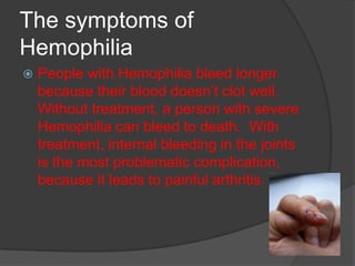 The symptoms of HemophiliaPeople with Hemophilia bleed longer because their blood doesn’t clot well.  Without treatment, a person with severe Hemophilia can bleed to death.  With treatment, internal bleeding in the joints is the most problematic complication, because it leads to painful arthritis.  
