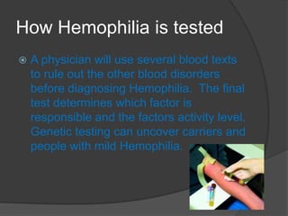 How Hemophilia is testedA physician will use several blood texts to rule out the other blood disorders before diagnosing Hemophilia.  The final test determines which factor is responsible and the factors activity level.  Genetic testing can uncover carriers and people with mild Hemophilia.  