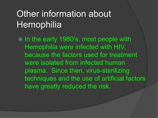 Other information about HemophiliaIn the early 1980’s, most people with Hemophilia were infected with HIV, because the factors used for treatment were isolated from infected human plasma.  Since then, virus-sterilizing techniques and the use of artificial factors have greatly reduced the risk.