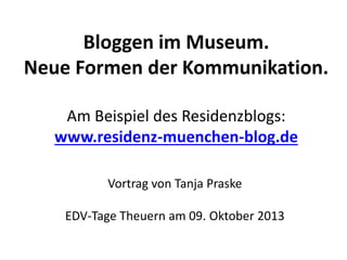 Bloggen im Museum.
Neue Formen der Kommunikation.
Am Beispiel des Residenzblogs:
www.residenz-muenchen-blog.de
Vortrag von Tanja Praske
EDV-Tage Theuern am 09. Oktober 2013
 