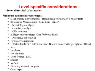 General Hospital Laboratories:
Minimum equipment requirements:
 6 Laboratory Refrigerators; 1 Blood Bank refrigerator; 1 Water Bath
 3Binocolar Microscopes(100X, 40X, 10X, 4X)
 1 hematology analyzer
 1 chemistry analyzer
 1 CD4 analyzer
 2 Electrical centrifuges (One for blood bank)
 1 Autoclave (in wash up)
 Fire safety equipment
 1 Water distiller ( 8 Litres per hour) Bunsen burner with gas cylinder Blood
mixer
 Incubator
 Hot air oven
 Deep freezer -20oC
 Shaker
 Vortex
 Biosafety cabinet Hot plate
 Gene expert
Level specific considerations
 