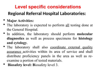 Regional Referral Hospital Laboratories:
 Major Activities:
 The laboratory is expected to perform all testing done at
the General Hospital.
 In addition, the laboratory should perform molecular
diagnostics as well as process specimens for histology
and cytology.
 The laboratory shall also coordinate external quality
assurance activities within its area of service and shall
distribute proficiency panels in the area as well as re-
examine a portion of tested materials.
 Biosafety level: Biosafety level 3.
Level specific considerations
 