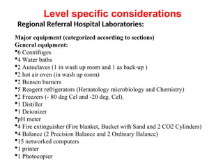 Regional Referral Hospital Laboratories:
Major equipment (categorized according to sections)
General equipment:
6 Centrifuges
4 Water baths
2 Autoclaves (1 in wash up room and 1 as back-up )
2 hot air oven (in wash up room)
2 Bunsen burners
5 Reagent refrigerators (Hematology microbiology and Chemistry)
2 Freezers (- 80 deg Cel and -20 deg. Cel).
1 Distiller
1 Deionizer
pH meter
4 Fire extinguisher (Fire blanket, Bucket with Sand and 2 CO2 Cylinders)
4 Balance (2 Precision Balance and 2 Ordinary Balance)
15 networked computers
1 printer
1 Photocopier
Level specific considerations
 