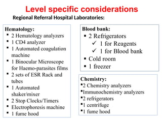 Regional Referral Hospital Laboratories:
Hematology:
 2 Hematology analyzers
 1 CD4 analyzer
 1 Automated coagulation
machine
 1 Binocular Microscope
for Haemo-parasites films
 2 sets of ESR Rack and
tubes
 1 Automated
shaker/mixer
 2 Stop Clocks/Timers
 Electrophoresis machine
 1 fume hood
Chemistry:
2 Chemistry analyzers
Immunochemistry analyzers
2 refrigerators
1 centrifuge
1 fume hood
Level specific considerations
 