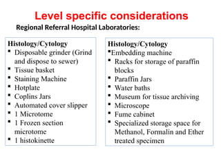 Regional Referral Hospital Laboratories:
Histology/Cytology
 Disposable grinder (Grind
and dispose to sewer)
 Tissue basket
 Staining Machine
 Hotplate
 Coplins Jars
 Automated cover slipper
 1 Microtome
 1 Frozen section
microtome
 1 histokinette
Histology/Cytology
Embedding machine
 Racks for storage of paraffin
blocks
 Paraffin Jars
 Water baths
 Museum for tissue archiving
 Microscope
 Fume cabinet
 Specialized storage space for
Methanol, Formalin and Ether
treated specimen
Level specific considerations
 