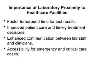 Importance of Laboratory Proximity to
Healthcare Facilities
 Faster turnaround time for test results.
 Improved patient care and timely treatment
decisions.
 Enhanced communication between lab staff
and clinicians.
 Accessibility for emergency and critical care
cases.
 