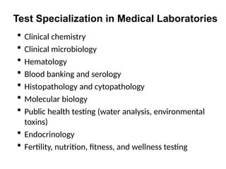 Test Specialization in Medical Laboratories
 Clinical chemistry
 Clinical microbiology
 Hematology
 Blood banking and serology
 Histopathology and cytopathology
 Molecular biology
 Public health testing (water analysis, environmental
toxins)
 Endocrinology
 Fertility, nutrition, fitness, and wellness testing
 