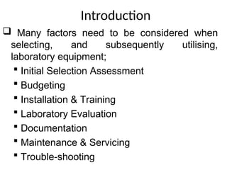 Introduction
 Many factors need to be considered when
selecting, and subsequently utilising,
laboratory equipment;
 Initial Selection Assessment
 Budgeting
 Installation & Training
 Laboratory Evaluation
 Documentation
 Maintenance & Servicing
 Trouble-shooting
 