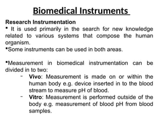 Biomedical Instruments
Research Instrumentation
 It is used primarily in the search for new knowledge
related to various systems that compose the human
organism.
Some instruments can be used in both areas.
Measurement in biomedical instrumentation can be
divided in to two:
– Vivo: Measurement is made on or within the
human body e.g. device inserted in to the blood
stream to measure pH of blood.
– Vitro: Measurement is performed outside of the
body e.g. measurement of blood pH from blood
samples.
 