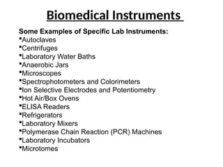 Biomedical Instruments
Some Examples of Specific Lab Instruments:
Autoclaves
Centrifuges
Laboratory Water Baths
Anaerobic Jars
Microscopes
Spectrophotometers and Colorimeters
Ion Selective Electrodes and Potentiometry
Hot Air/Box Ovens
ELISA Readers
Refrigerators
Laboratory Mixers
Polymerase Chain Reaction (PCR) Machines
Laboratory Incubators
Microtomes
 