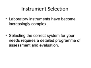 Instrument Selection
• Laboratory instruments have become
increasingly complex.
• Selecting the correct system for your
needs requires a detailed programme of
assessment and evaluation.
 