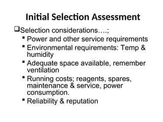 Initial Selection Assessment
Selection considerations….;
 Power and other service requirements
 Environmental requirements: Temp &
humidity
 Adequate space available, remember
ventilation
 Running costs; reagents, spares,
maintenance & service, power
consumption.
 Reliability & reputation
 