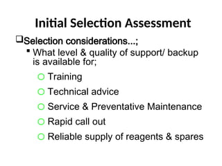 Initial Selection Assessment
Selection considerations...;
 What level & quality of support/ backup
is available for;
o Training
o Technical advice
o Service & Preventative Maintenance
o Rapid call out
o Reliable supply of reagents & spares
 