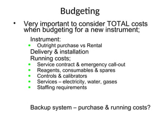 Budgeting
• Very important to consider TOTAL costs
when budgeting for a new instrument;
• Instrument:
• Outright purchase vs Rental
• Delivery & installation
• Running costs;
• Service contract & emergency call-out
• Reagents, consumables & spares
• Controls & calibrators
• Services – electricity, water, gases
• Staffing requirements
• Backup system – purchase & running costs?
 