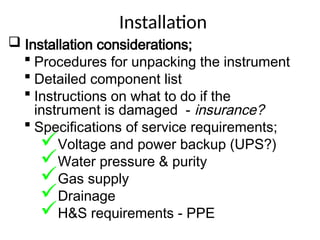 Installation
 Installation considerations;
 Procedures for unpacking the instrument
 Detailed component list
 Instructions on what to do if the
instrument is damaged - insurance?
 Specifications of service requirements;
Voltage and power backup (UPS?)
Water pressure & purity
Gas supply
Drainage
H&S requirements - PPE
 