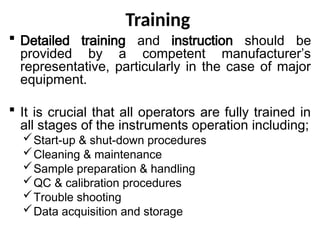 Training
 Detailed training and instruction should be
provided by a competent manufacturer’s
representative, particularly in the case of major
equipment.
 It is crucial that all operators are fully trained in
all stages of the instruments operation including;
Start-up & shut-down procedures
Cleaning & maintenance
Sample preparation & handling
QC & calibration procedures
Trouble shooting
Data acquisition and storage
 