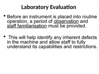 Laboratory Evaluation
 Before an instrument is placed into routine
operation, a period of observation and
staff familiarisation must be provided.
 This will help identify any inherent defects
in the machine and allow staff to fully
understand its capabilities and restrictions.
 