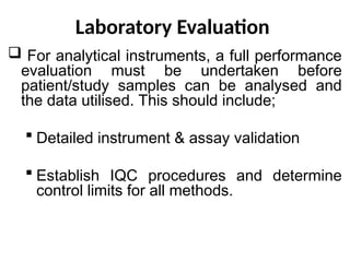 Laboratory Evaluation
 For analytical instruments, a full performance
evaluation must be undertaken before
patient/study samples can be analysed and
the data utilised. This should include;
 Detailed instrument & assay validation
 Establish IQC procedures and determine
control limits for all methods.
 