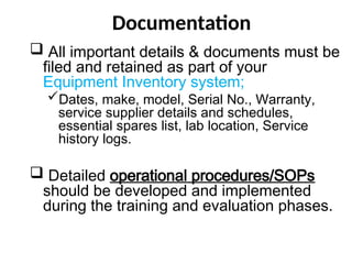 Documentation
 All important details & documents must be
filed and retained as part of your
Equipment Inventory system;
Dates, make, model, Serial No., Warranty,
service supplier details and schedules,
essential spares list, lab location, Service
history logs.
 Detailed operational procedures/SOPs
should be developed and implemented
during the training and evaluation phases.
 