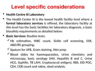 Level specific considerations
 Health Centre III Laboratory
 The Health Center III is the lowest health facility level where a
formal laboratory services is offered, the laboratory facility at
this level has the basic facilities for laboratory diagnosis, a basic
biosafety requirements as detailed below:
 Basic Services: Routine tests:
Hb estimation, WBC count, Sickle cell screening, ESR,
ABO/Rh grouping;
Sputum for AFB, Gram staining, Wet prep;
Blood slides for haemoparasites, Urine chemistry and
microscopy, basic serology (HIV, Hepatitis B and C, Urine
HCG, Syphilis, TB LAM, Cryptococcal antigen), RBS, EID POC,
CD4, CD8 count and ratios, stool analysis.
 