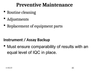 Preventive Maintenance
 Routine cleaning
 Adjustments
 Replacement of equipment parts
Instrument / Assay Backup
 Must ensure comparability of results with an
equal level of IQC in place.
11/02/25 41
 