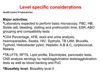 Health Centre IV laboratories:
Major activities:
Laboratory expected to perform basic microscopy, FBC, HB,
Sickle cell, bleeding, clotting and prothrombin time, ESR, ABO
grouping and compatibility tests
CD4 Percentage, AFB, stool and urine analysis,
heamoparasites, Swabs, HIV, Syphylis, TB LAM, Brucella,
Typhoid, Helicobacter pylori, Heptatis: A,B & C, cyrptococcal,
Malaria
TB,LFTS, RFTS, Lipid profile, Electrolytes, pancreatic tests,
CNS analysis serology by rapid/agglutination tests/agglutination
tests as well as blood banking and PoC
Biosafety level: Biosafety level II
Level specific considerations
 