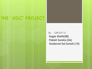 THE ‘ UGC’ PROJECT
By: GROUP-10
Sagar Sheth(38)
Palash Sureka (26)
Godavari Sai Suresh (15)
 
