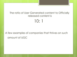 The ratio of User Generated content to Officially
released content is
10: 1
A few examples of companies that thrives on such
amount of UGC
 