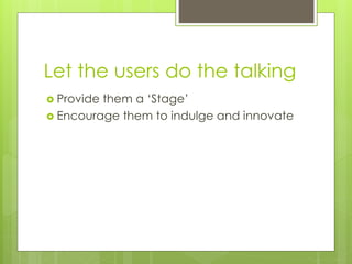 Let the users do the talking
 Provide them a ‘Stage’
 Encourage them to indulge and innovate
 