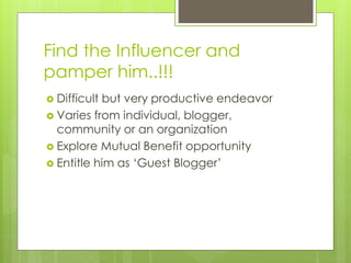 Find the Influencer and
pamper him..!!!
 Difficult but very productive endeavor
 Varies from individual, blogger,
community or an organization
 Explore Mutual Benefit opportunity
 Entitle him as ‘Guest Blogger’
 