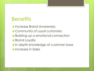 Benefits
 Increase Brand Awareness
 Community of Loyal customers
 Building up a emotional connection
 Brand Loyalty
 In depth knowledge of customer base
 Increase in Sales
 
