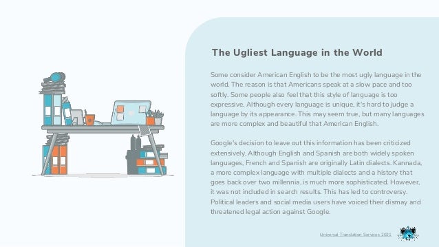 Some consider American English to be the most ugly language in the
world. The reason is that Americans speak at a slow pace and too
softly. Some people also feel that this style of language is too
expressive. Although every language is unique, it's hard to judge a
language by its appearance. This may seem true, but many languages
are more complex and beautiful that American English.
Google's decision to leave out this information has been criticized
extensively. Although English and Spanish are both widely spoken
languages, French and Spanish are originally Latin dialects. Kannada,
a more complex language with multiple dialects and a history that
goes back over two millennia, is much more sophisticated. However,
it was not included in search results. This has led to controversy.
Political leaders and social media users have voiced their dismay and
threatened legal action against Google.
Universal Translation Services 2021
The Ugliest Language in the World
 